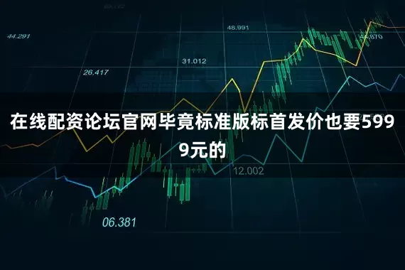 在线配资论坛官网毕竟标准版标首发价也要5999元的