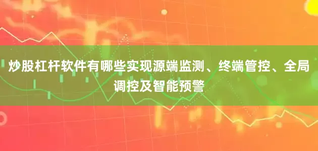 炒股杠杆软件有哪些实现源端监测、终端管控、全局调控及智能预警
