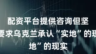 配资平台提供咨询但坚持要求乌克兰承认“实地”的现实