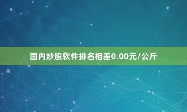 国内炒股软件排名相差0.00元/公斤