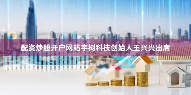 配资炒股开户网站宇树科技创始人王兴兴出席