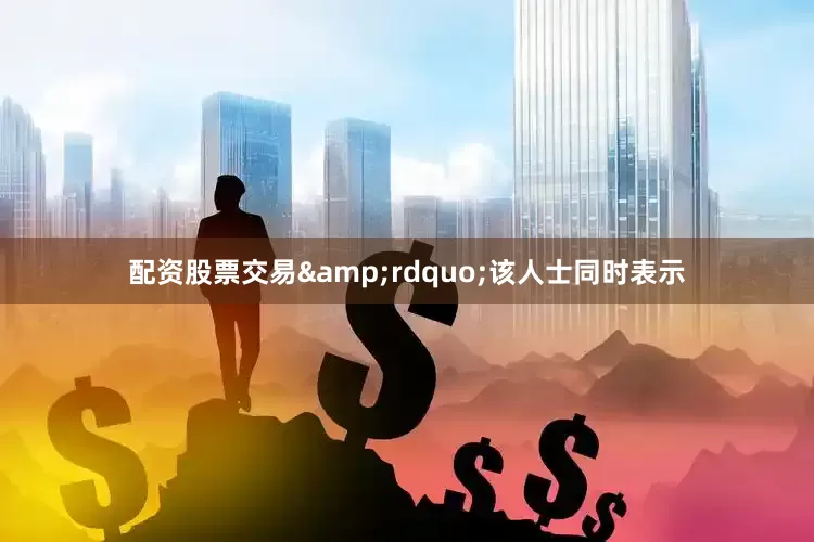 配资股票交易&rdquo;该人士同时表示