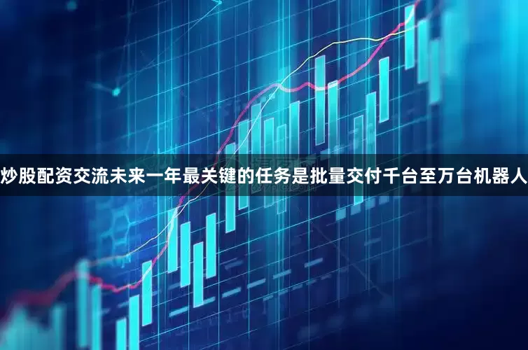 炒股配资交流未来一年最关键的任务是批量交付千台至万台机器人