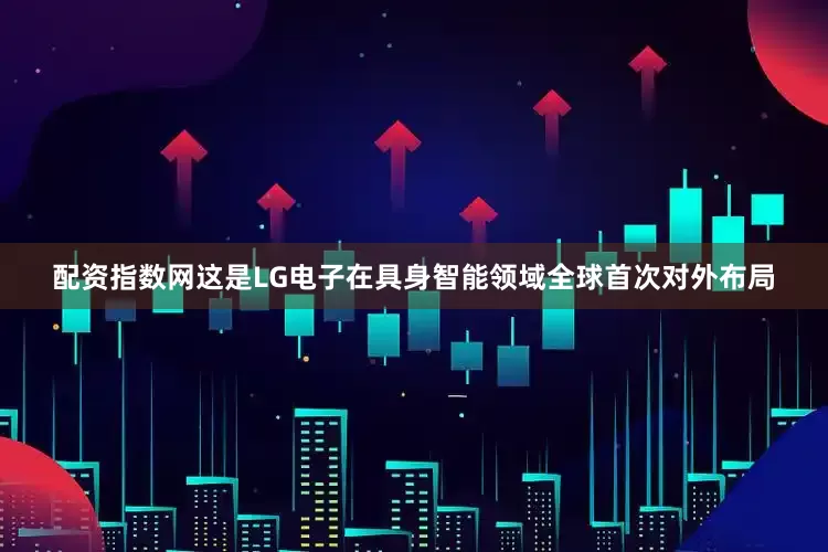 配资指数网这是LG电子在具身智能领域全球首次对外布局
