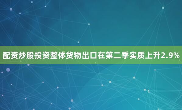 配资炒股投资整体货物出口在第二季实质上升2.9%